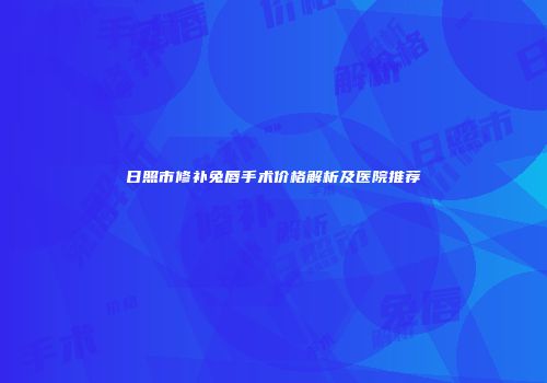 日照市修补兔唇手术价格解析及医院推荐