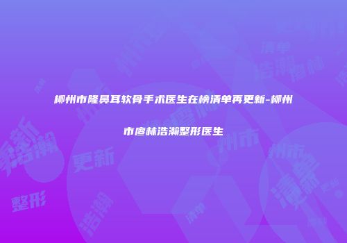 柳州市隆鼻耳软骨手术医生在榜清单再更新-柳州市廖林浩瀚整形医生