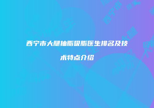 西宁市大腿抽脂吸脂医生排名及技术特点介绍