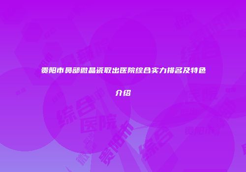 贵阳市鼻部微晶瓷取出医院综合实力排名及特色介绍
