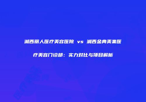 湘西丽人医疗美容医院 vs 湘西金典美集医疗美容门诊部：实力对比与项目解析