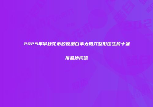2025年攀枝花市胶原蛋白丰太阳穴整形医生前十强排名榜揭晓