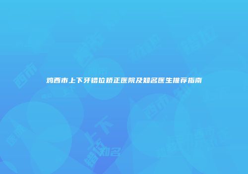 鸡西市上下牙错位矫正医院及知名医生推荐指南
