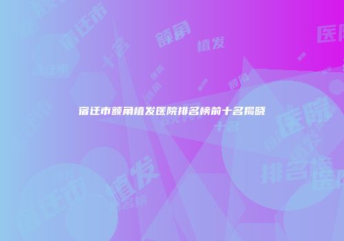 宿迁市额角植发医院排名榜前十名揭晓