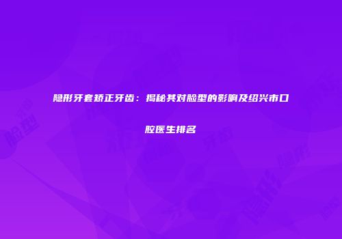 隐形牙套矫正牙齿：揭秘其对脸型的影响及绍兴市口腔医生排名
