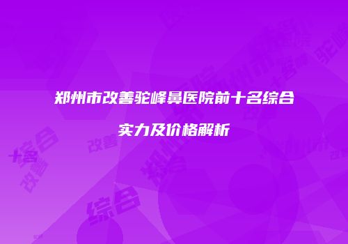 郑州市改善驼峰鼻医院前十名综合实力及价格解析