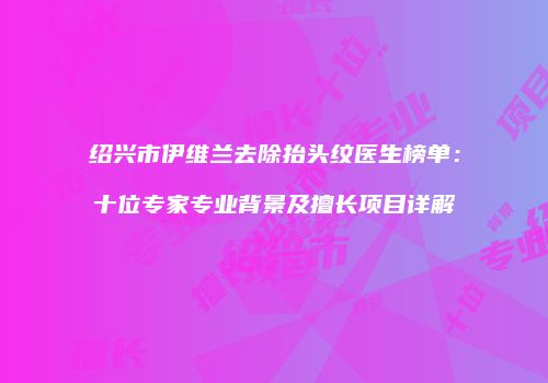 绍兴市伊维兰去除抬头纹医生榜单：十位专家专业背景及擅长项目详解