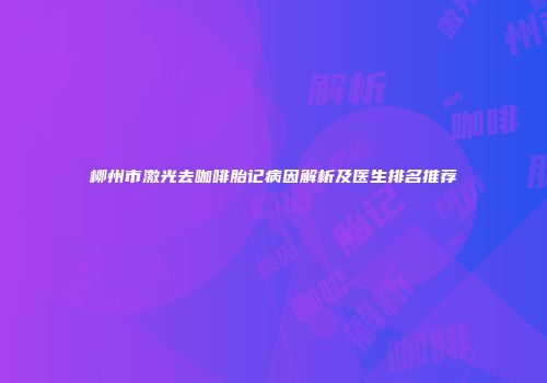 柳州市激光去咖啡胎记病因解析及医生排名推荐