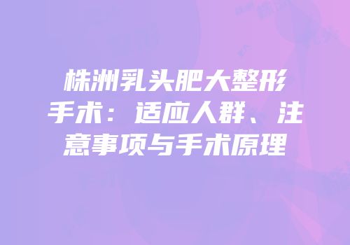 株洲乳头肥大整形手术：适应人群、注意事项与手术原理