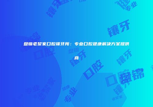 盘锦老黎家口腔镶牙所：专业口腔健康解决方案提供商