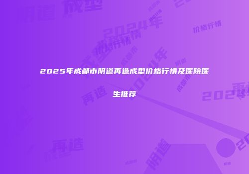 2025年成都市阴道再造成型价格行情及医院医生推荐