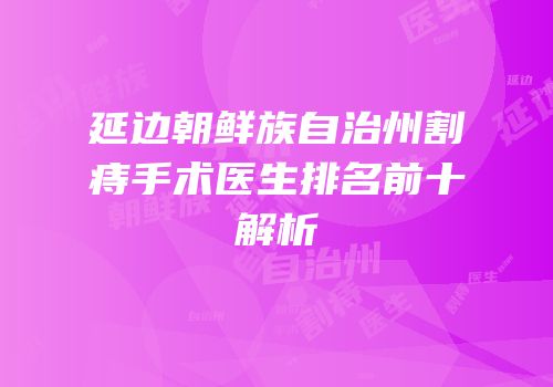 延边朝鲜族自治州割痔手术医生排名前十解析