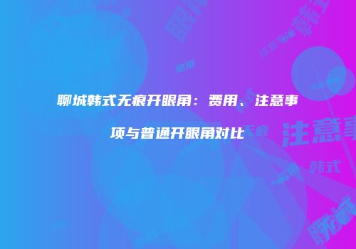 聊城韩式无痕开眼角：费用、注意事项与普通开眼角对比
