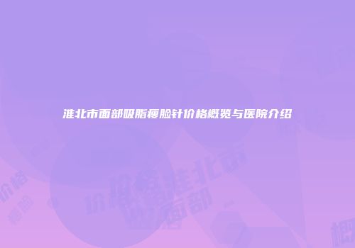 淮北市面部吸脂瘦脸针价格概览与医院介绍