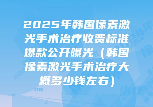 2025年韩国像素激光手术治疗收费标准爆款公开曝光（韩国像素激光手术治疗大概多少钱左右）