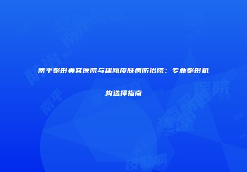南平整形美容医院与建瓯皮肤病防治院：专业整形机构选择指南