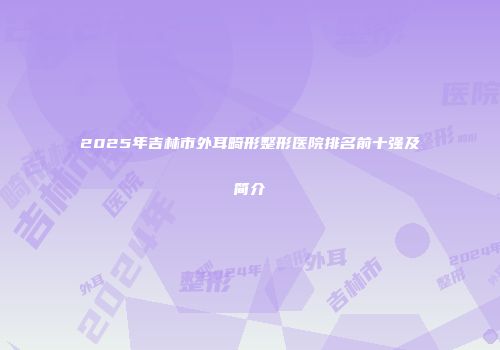 2025年吉林市外耳畸形整形医院排名前十强及简介