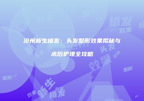 沧州新生植发：头发整形效果揭秘与术后护理全攻略