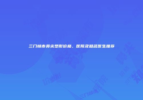 三门峡市鼻尖塑形价格、医院及知名医生推荐