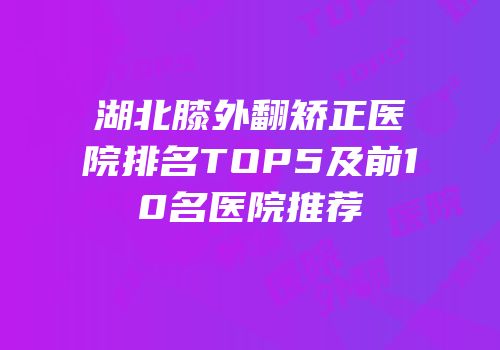 湖北膝外翻矫正医院排名TOP5及前10名医院推荐