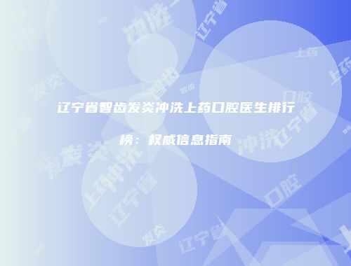辽宁省智齿发炎冲洗上药口腔医生排行榜：权威信息指南