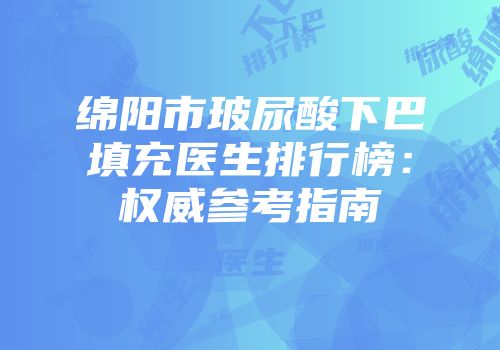 绵阳市玻尿酸下巴填充医生排行榜：权威参考指南