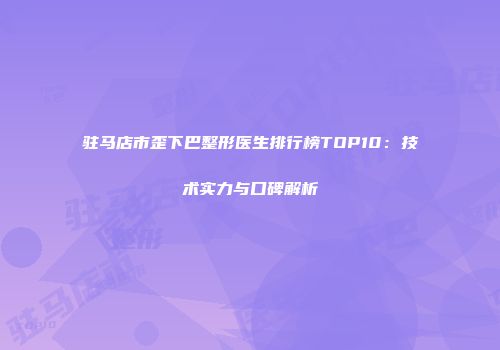 驻马店市歪下巴整形医生排行榜TOP10：技术实力与口碑解析