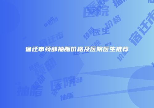 宿迁市颈部抽脂价格及医院医生推荐