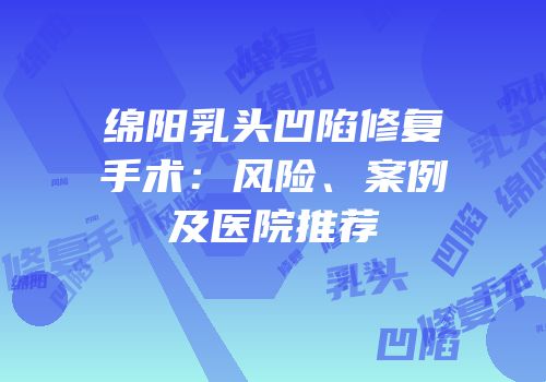 绵阳乳头凹陷修复手术：风险、案例及医院推荐
