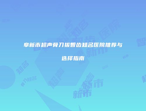 阜新市超声骨刀拔智齿知名医院推荐与选择指南