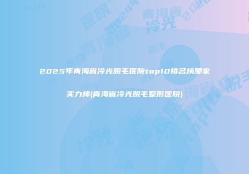 2025年青海省冷光脱毛医院top10排名榜哪家实力棒(青海省冷光脱毛整形医院)