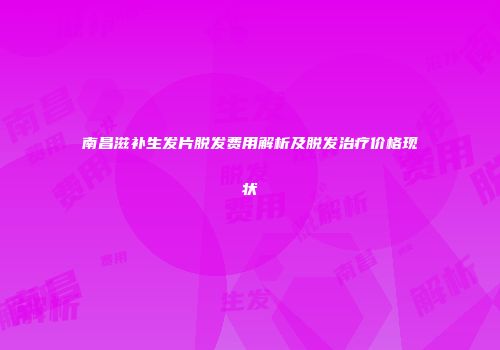 南昌滋补生发片脱发费用解析及脱发治疗价格现状