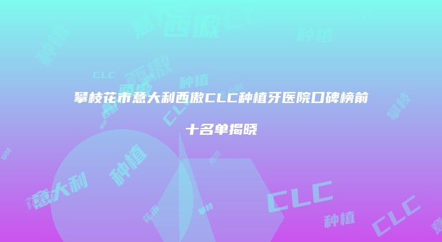 攀枝花市意大利西傲CLC种植牙医院口碑榜前十名单揭晓