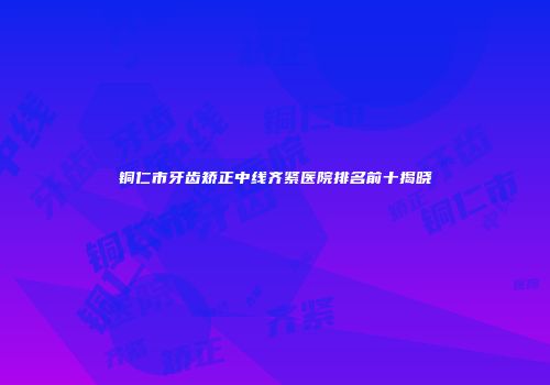 铜仁市牙齿矫正中线齐紧医院排名前十揭晓