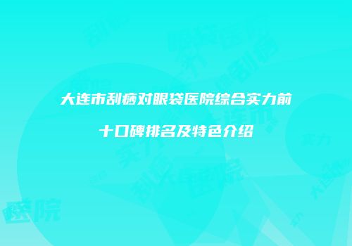 大连市刮痧对眼袋医院综合实力前十口碑排名及特色介绍