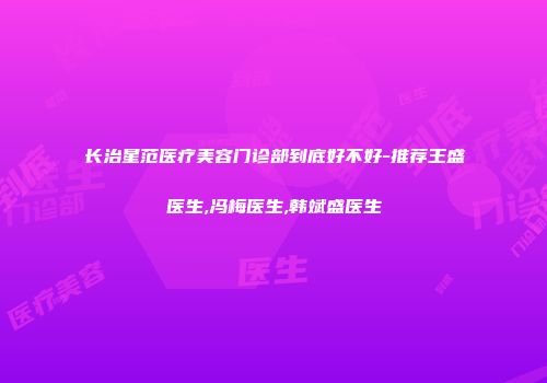 长治星范医疗美容门诊部到底好不好-推荐王盛医生,冯梅医生,韩斌盛医生