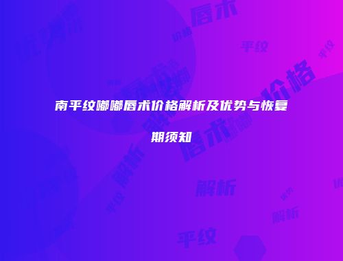 南平纹嘟嘟唇术价格解析及优势与恢复期须知