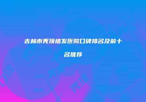 吉林市秃顶植发医院口碑排名及前十名推荐