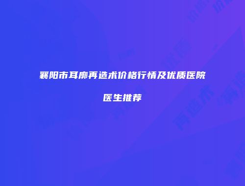 襄阳市耳廓再造术价格行情及优质医院医生推荐