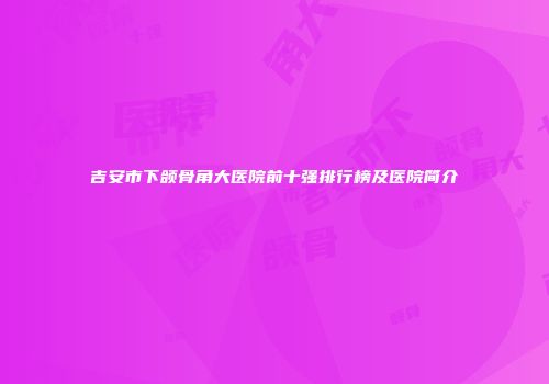 吉安市下颌骨角大医院前十强排行榜及医院简介