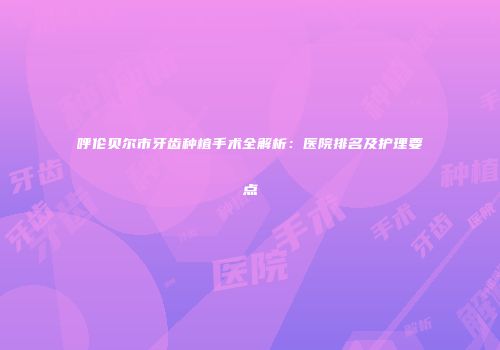呼伦贝尔市牙齿种植手术全解析：医院排名及护理要点