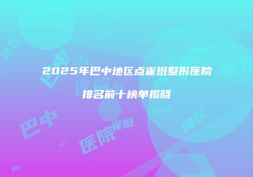 2025年巴中地区点雀斑整形医院排名前十榜单揭晓