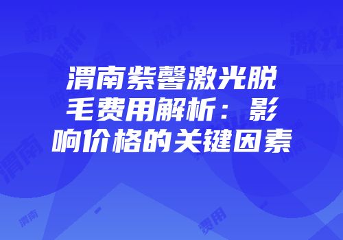 渭南紫馨激光脱毛费用解析：影响价格的关键因素