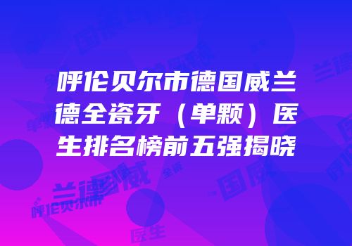 呼伦贝尔市德国威兰德全瓷牙（单颗）医生排名榜前五强揭晓