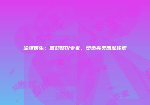 喻辉医生：耳部整形专家，塑造完美面部轮廓