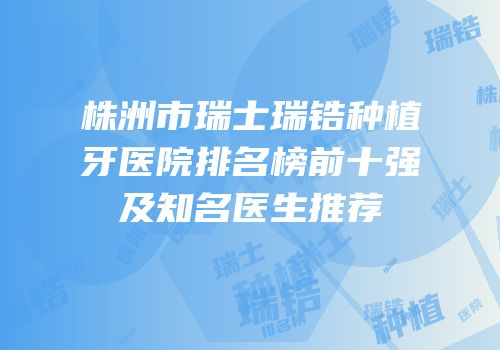 株洲市瑞士瑞锆种植牙医院排名榜前十强及知名医生推荐