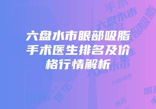 六盘水市眼部吸脂手术医生排名及价格行情解析
