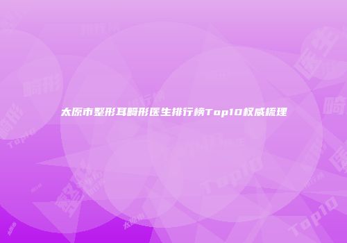 太原市整形耳畸形医生排行榜Top10权威梳理