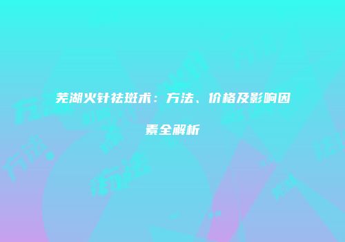 芜湖火针祛斑术：方法、价格及影响因素全解析