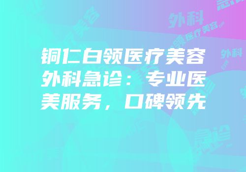 铜仁白领医疗美容外科急诊：专业医美服务，口碑领先